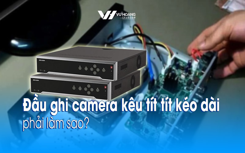 Đầu ghi camera kêu tít tít kéo dài phải làm sao?