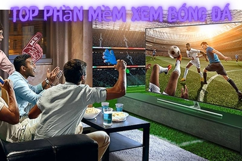 Top 7 Phần Mềm Xem Bóng Đá – Phổ Biến Nhất Hiện Nay